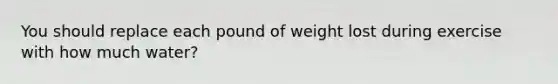 You should replace each pound of weight lost during exercise with how much water?