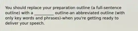 You should replace your preparation outline (a full-sentence outline) with a __________ outline-an abbreviated outline (with only key words and phrases)-when you're getting ready to deliver your speech.