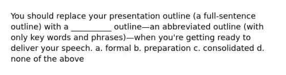 You should replace your presentation outline (a full-sentence outline) with a __________ outline—an abbreviated outline (with only key words and phrases)—when you're getting ready to deliver your speech. a. formal b. preparation c. consolidated d. none of the above