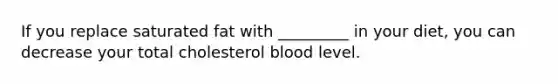 If you replace saturated fat with _________ in your diet, you can decrease your total cholesterol blood level.