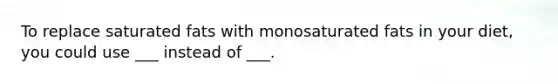 To replace saturated fats with monosaturated fats in your diet, you could use ___ instead of ___.