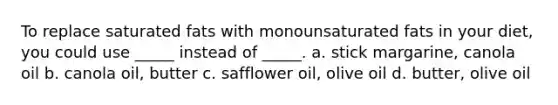 To replace saturated fats with monounsaturated fats in your diet, you could use _____ instead of _____. a. stick margarine, canola oil b. canola oil, butter c. safflower oil, olive oil d. butter, olive oil