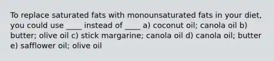 To replace saturated fats with monounsaturated fats in your diet, you could use ____ instead of ____ a) coconut oil; canola oil b) butter; olive oil c) stick margarine; canola oil d) canola oil; butter e) safflower oil; olive oil