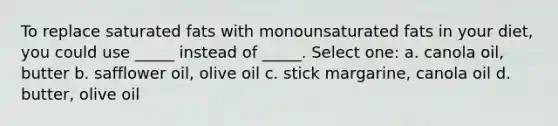 To replace saturated fats with monounsaturated fats in your diet, you could use _____ instead of _____. Select one: a. canola oil, butter b. safflower oil, olive oil c. stick margarine, canola oil d. butter, olive oil