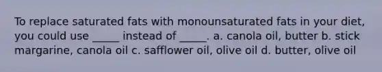 To replace saturated fats with monounsaturated fats in your diet, you could use _____ instead of _____. a. canola oil, butter b. stick margarine, canola oil c. safflower oil, olive oil d. butter, olive oil