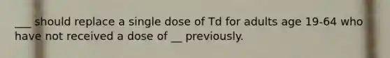 ___ should replace a single dose of Td for adults age 19-64 who have not received a dose of __ previously.