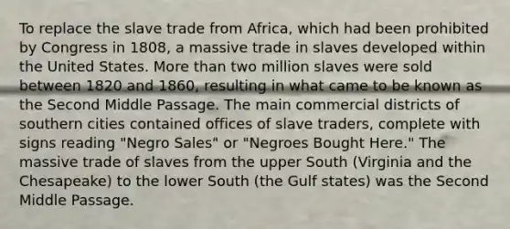 To replace the slave trade from Africa, which had been prohibited by Congress in 1808, a massive trade in slaves developed within the United States. More than two million slaves were sold between 1820 and 1860, resulting in what came to be known as the Second Middle Passage. The main commercial districts of southern cities contained offices of slave traders, complete with signs reading "Negro Sales" or "Negroes Bought Here." The massive trade of slaves from the upper South (Virginia and the Chesapeake) to the lower South (the Gulf states) was the Second Middle Passage.