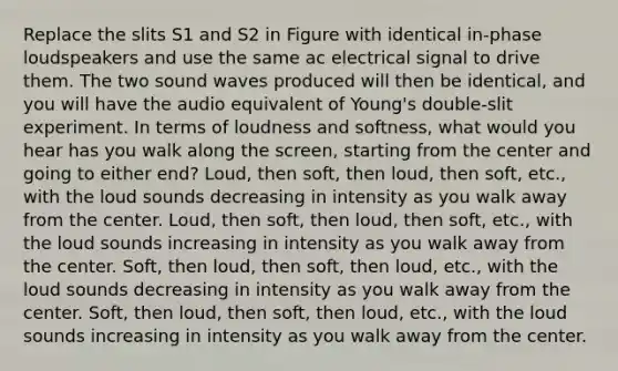 Replace the slits S1 and S2 in Figure with identical in-phase loudspeakers and use the same ac electrical signal to drive them. The two sound waves produced will then be identical, and you will have the audio equivalent of Young's double-slit experiment. In terms of loudness and softness, what would you hear has you walk along the screen, starting from the center and going to either end? Loud, then soft, then loud, then soft, etc., with the loud sounds decreasing in intensity as you walk away from the center. Loud, then soft, then loud, then soft, etc., with the loud sounds increasing in intensity as you walk away from the center. Soft, then loud, then soft, then loud, etc., with the loud sounds decreasing in intensity as you walk away from the center. Soft, then loud, then soft, then loud, etc., with the loud sounds increasing in intensity as you walk away from the center.