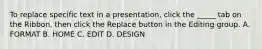 To replace specific text in a presentation, click the _____ tab on the Ribbon, then click the Replace button in the Editing group. A. FORMAT B. HOME C. EDIT D. DESIGN