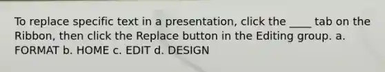 To replace specific text in a presentation, click the ____ tab on the Ribbon, then click the Replace button in the Editing group. a. FORMAT b. HOME c. EDIT d. DESIGN