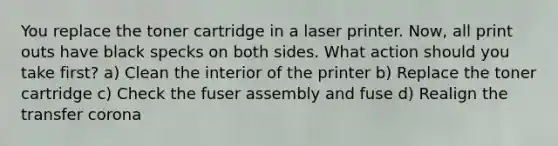 You replace the toner cartridge in a laser printer. Now, all print outs have black specks on both sides. What action should you take first? a) Clean the interior of the printer b) Replace the toner cartridge c) Check the fuser assembly and fuse d) Realign the transfer corona