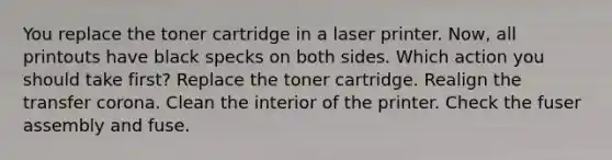 You replace the toner cartridge in a laser printer. Now, all printouts have black specks on both sides. Which action you should take first? Replace the toner cartridge. Realign the transfer corona. Clean the interior of the printer. Check the fuser assembly and fuse.