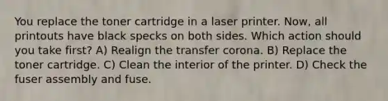 You replace the toner cartridge in a laser printer. Now, all printouts have black specks on both sides. Which action should you take first? A) Realign the transfer corona. B) Replace the toner cartridge. C) Clean the interior of the printer. D) Check the fuser assembly and fuse.