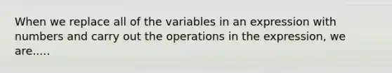 When we replace all of the variables in an expression with numbers and carry out the operations in the expression, we are.....