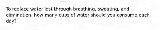 To replace water lost through breathing, sweating, and elimination, how many cups of water should you consume each day?