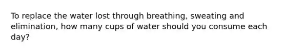 To replace the water lost through breathing, sweating and elimination, how many cups of water should you consume each day?