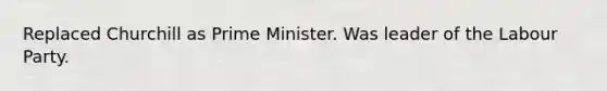 Replaced Churchill as Prime Minister. Was leader of the Labour Party.