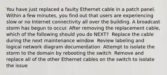 You have just replaced a faulty Ethernet cable in a patch panel. Within a few minutes, you find out that users are experiencing slow or no Internet connectivity all over the building. A broadcast storm has begun to occur. After removing the replacement cable, which of the following should you do NEXT? ​ Replace the cable during the next maintenance window ​ Review labeling and logical network diagram documentation ​ Attempt to isolate the storm to the domain by rebooting the switch ​ Remove and replace all of the other Ethernet cables on the switch to isolate the issue