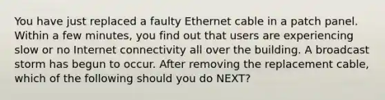 You have just replaced a faulty Ethernet cable in a patch panel. Within a few minutes, you find out that users are experiencing slow or no Internet connectivity all over the building. A broadcast storm has begun to occur. After removing the replacement cable, which of the following should you do NEXT?