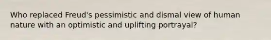 Who replaced Freud's pessimistic and dismal view of human nature with an optimistic and uplifting portrayal?