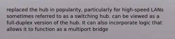 replaced the hub in popularity, particularly for high-speed LANs sometimes referred to as a switching hub. can be viewed as a full-duplex version of the hub. It can also incorporate logic that allows it to function as a multiport bridge