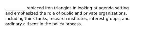 __________ replaced iron triangles in looking at agenda setting and emphasized the role of public and private organizations, including think tanks, research institutes, interest groups, and ordinary citizens in the policy process.