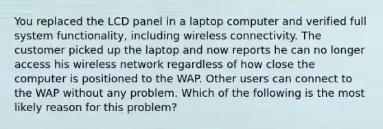 You replaced the LCD panel in a laptop computer and verified full system functionality, including wireless connectivity. The customer picked up the laptop and now reports he can no longer access his wireless network regardless of how close the computer is positioned to the WAP. Other users can connect to the WAP without any problem. Which of the following is the most likely reason for this problem?