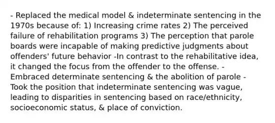 - Replaced the medical model & indeterminate sentencing in the 1970s because of: 1) Increasing crime rates 2) The perceived failure of rehabilitation programs 3) The perception that parole boards were incapable of making predictive judgments about offenders' future behavior -In contrast to the rehabilitative idea, it changed the focus from the offender to the offense. - Embraced determinate sentencing & the abolition of parole - Took the position that indeterminate sentencing was vague, leading to disparities in sentencing based on race/ethnicity, socioeconomic status, & place of conviction.