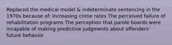 Replaced the medical model & indeterminate sentencing in the 1970s because of: Increasing crime rates The perceived failure of rehabilitation programs The perception that parole boards were incapable of making predictive judgments about offenders' future behavior