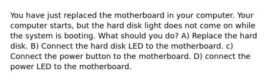 You have just replaced the motherboard in your computer. Your computer starts, but the hard disk light does not come on while the system is booting. What should you do? A) Replace the hard disk. B) Connect the hard disk LED to the motherboard. c) Connect the power button to the motherboard. D) connect the power LED to the motherboard.