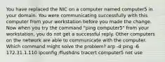 You have replaced the NIC on a computer named computer5 in your domain. You were communicating successfully with this computer from your workstation before you made the change. Now when you try the command "ping computer5" from your workstation, you do not get a successful reply. Other computers on the network are able to communicate with the computer. Which command might solve the problem? arp -d ping -6 172.31.1.110 ipconfig /flushdns tracert computer5 net use