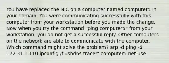 You have replaced the NIC on a computer named computer5 in your domain. You were communicating successfully with this computer from your workstation before you made the change. Now when you try the command "ping computer5" from your workstation, you do not get a successful reply. Other computers on the network are able to communicate with the computer. Which command might solve the problem? arp -d ping -6 172.31.1.110 ipconfig /flushdns tracert computer5 net use