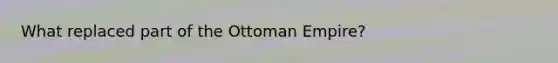 What replaced part of the Ottoman Empire?