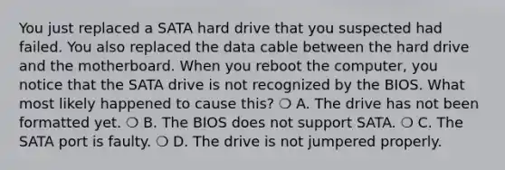 You just replaced a SATA hard drive that you suspected had failed. You also replaced the data cable between the hard drive and the motherboard. When you reboot the computer, you notice that the SATA drive is not recognized by the BIOS. What most likely happened to cause this? ❍ A. The drive has not been formatted yet. ❍ B. The BIOS does not support SATA. ❍ C. The SATA port is faulty. ❍ D. The drive is not jumpered properly.