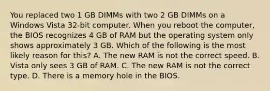 You replaced two 1 GB DIMMs with two 2 GB DIMMs on a Windows Vista 32-bit computer. When you reboot the computer, the BIOS recognizes 4 GB of RAM but the operating system only shows approximately 3 GB. Which of the following is the most likely reason for this? A. The new RAM is not the correct speed. B. Vista only sees 3 GB of RAM. C. The new RAM is not the correct type. D. There is a memory hole in the BIOS.