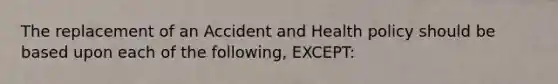 The replacement of an Accident and Health policy should be based upon each of the following, EXCEPT: