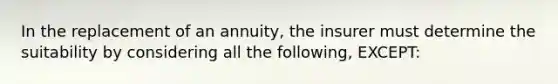 In the replacement of an annuity, the insurer must determine the suitability by considering all the following, EXCEPT: