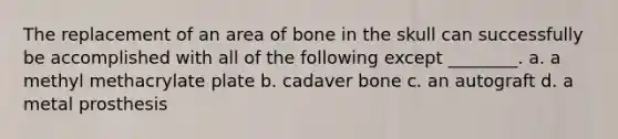 The replacement of an area of bone in the skull can successfully be accomplished with all of the following except ________. a. a methyl methacrylate plate b. cadaver bone c. an autograft d. a metal prosthesis