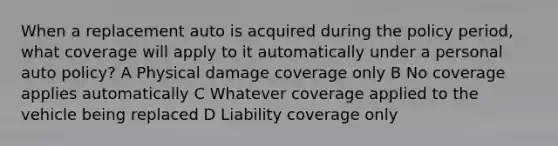 When a replacement auto is acquired during the policy period, what coverage will apply to it automatically under a personal auto policy? A Physical damage coverage only B No coverage applies automatically C Whatever coverage applied to the vehicle being replaced D Liability coverage only