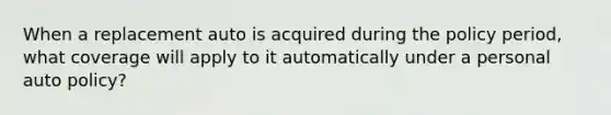 When a replacement auto is acquired during the policy period, what coverage will apply to it automatically under a personal auto policy?