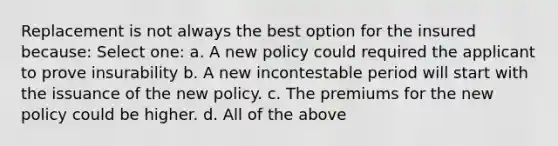 Replacement is not always the best option for the insured because: Select one: a. A new policy could required the applicant to prove insurability b. A new incontestable period will start with the issuance of the new policy. c. The premiums for the new policy could be higher. d. All of the above