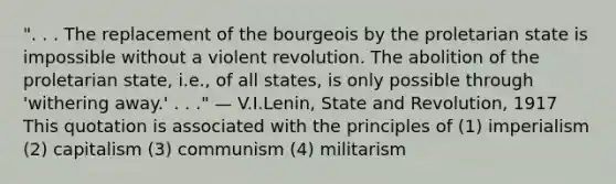 ". . . The replacement of the bourgeois by the proletarian state is impossible without a violent revolution. The abolition of the proletarian state, i.e., of all states, is only possible through 'withering away.' . . ." — V.I.Lenin, State and Revolution, 1917 This quotation is associated with the principles of (1) imperialism (2) capitalism (3) communism (4) militarism