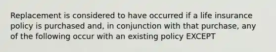 Replacement is considered to have occurred if a life insurance policy is purchased and, in conjunction with that purchase, any of the following occur with an existing policy EXCEPT