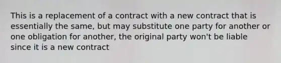 This is a replacement of a contract with a new contract that is essentially the same, but may substitute one party for another or one obligation for another, the original party won't be liable since it is a new contract