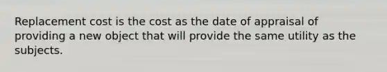 Replacement cost is the cost as the date of appraisal of providing a new object that will provide the same utility as the subjects.