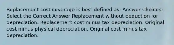 Replacement cost coverage is best defined as: Answer Choices: Select the Correct Answer Replacement without deduction for depreciation. Replacement cost minus tax depreciation. Original cost minus physical depreciation. Original cost minus tax depreciation.