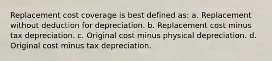 Replacement cost coverage is best defined as: a. Replacement without deduction for depreciation. b. Replacement cost minus tax depreciation. c. Original cost minus physical depreciation. d. Original cost minus tax depreciation.