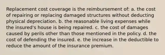 Replacement cost coverage is the reimbursement of: a. the cost of repairing or replacing damaged structures without deducting physical depreciation. b. the reasonable living expenses while the insured's house is being repaired. c. the cost of damages caused by perils other than those mentioned in the policy. d. the cost of defending the insured. e. the increase in the deductible to reduce the amount of the insurance premium.