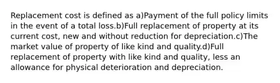 Replacement cost is defined as a)Payment of the full policy limits in the event of a total loss.b)Full replacement of property at its current cost, new and without reduction for depreciation.c)The market value of property of like kind and quality.d)Full replacement of property with like kind and quality, less an allowance for physical deterioration and depreciation.