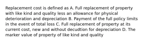 Replacement cost is defined as A. Full replacement of property with like kind and quality less an allowance for physical deterioration and depreciation B. Payment of the full policy limits in the event of total loss C. Full replacement of property at its current cost, new and without decudtion for depreciation D. The marker value of property of like kind and quality